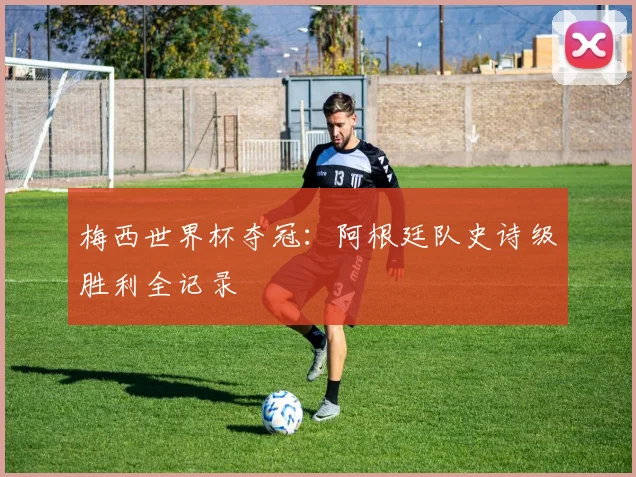 梅西世界杯夺冠：阿根廷队史诗级胜利全记录