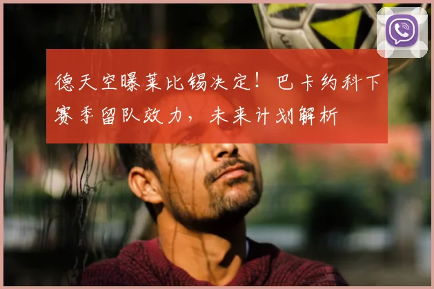 德天空曝莱比锡决定！巴卡约科下赛季留队效力，未来计划解析