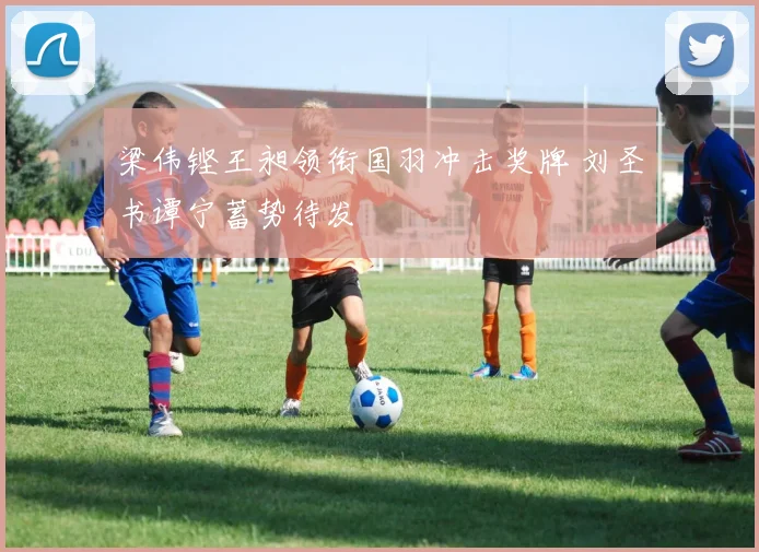 梁伟铿王昶领衔国羽冲击奖牌 刘圣书谭宁蓄势待发