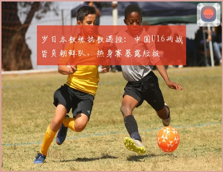 岁日本教练执教遇挫：中国U16两战皆负朝鲜队，热身赛暴露短板