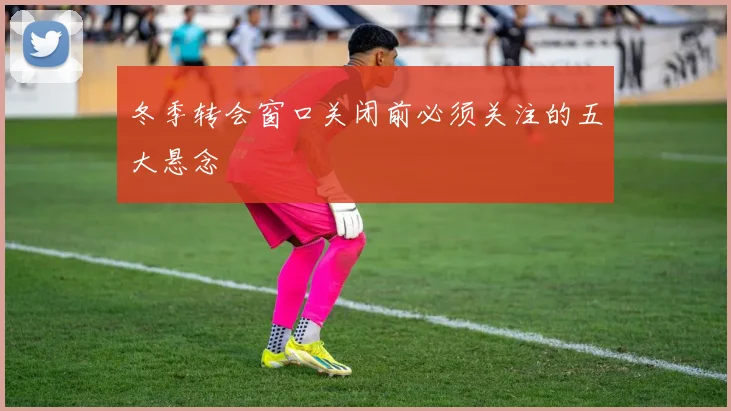 冬季转会窗口关闭前必须关注的五大悬念