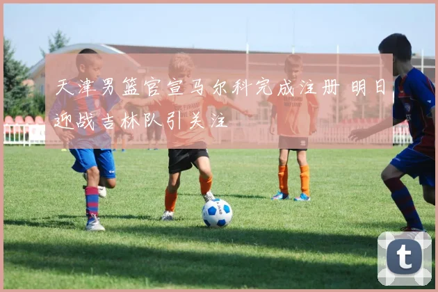 天津男篮官宣马尔科完成注册 明日迎战吉林队引关注