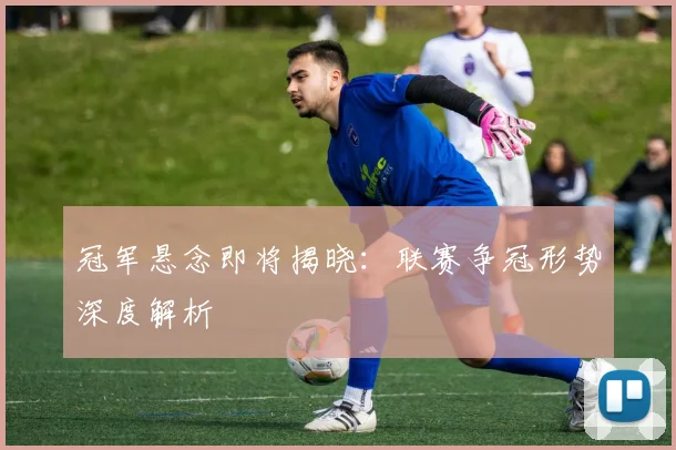 冠军悬念即将揭晓：联赛争冠形势深度解析