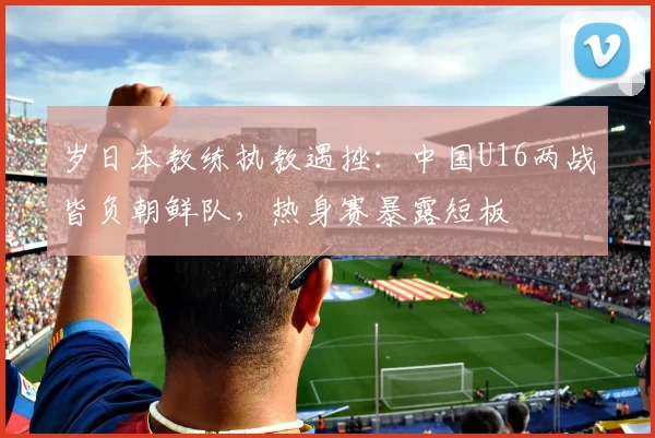 岁日本教练执教遇挫：中国U16两战皆负朝鲜队，热身赛暴露短板