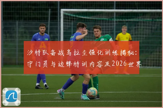 沙特队备战乌拉圭强化训练揭秘：守门员与边锋特训内容及2026世界杯战术解析