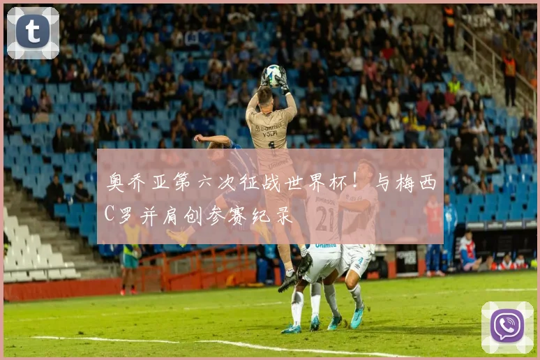 奥乔亚第六次征战世界杯！与梅西C罗并肩创参赛纪录