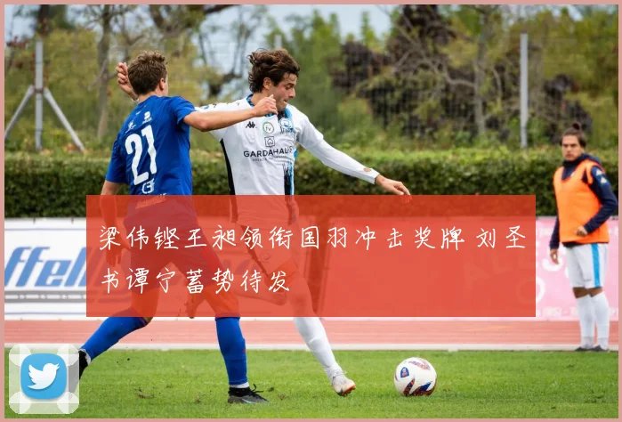 梁伟铿王昶领衔国羽冲击奖牌 刘圣书谭宁蓄势待发