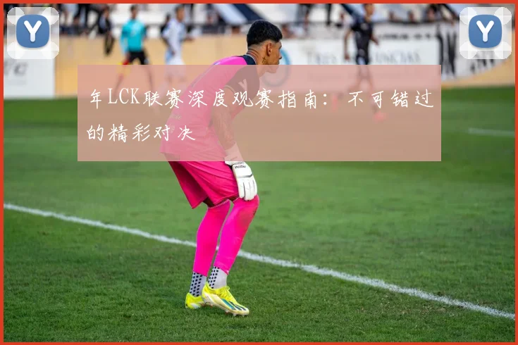 年LCK联赛深度观赛指南：不可错过的精彩对决