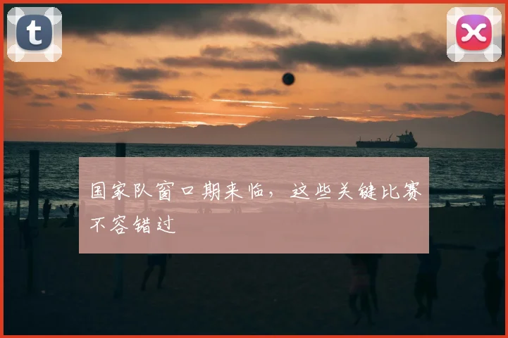 国家队窗口期来临，这些关键比赛不容错过