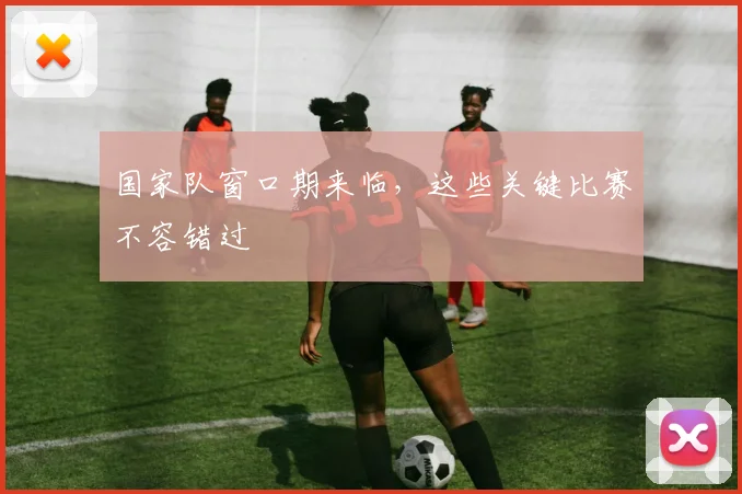 国家队窗口期来临，这些关键比赛不容错过