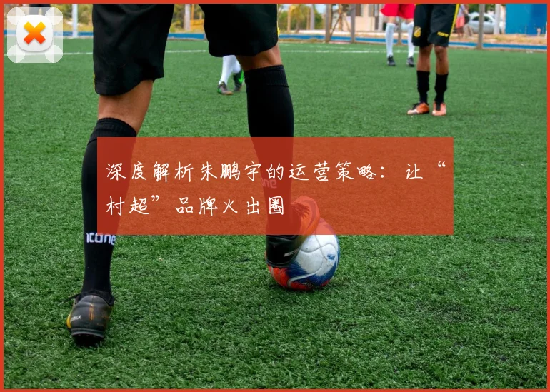 深度解析朱鹏宇的运营策略：让“村超”品牌火出圈
