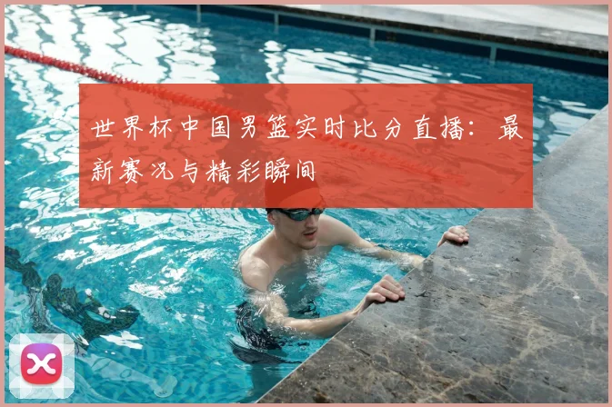 世界杯中国男篮实时比分直播：最新赛况与精彩瞬间