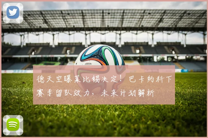 德天空曝莱比锡决定！巴卡约科下赛季留队效力，未来计划解析