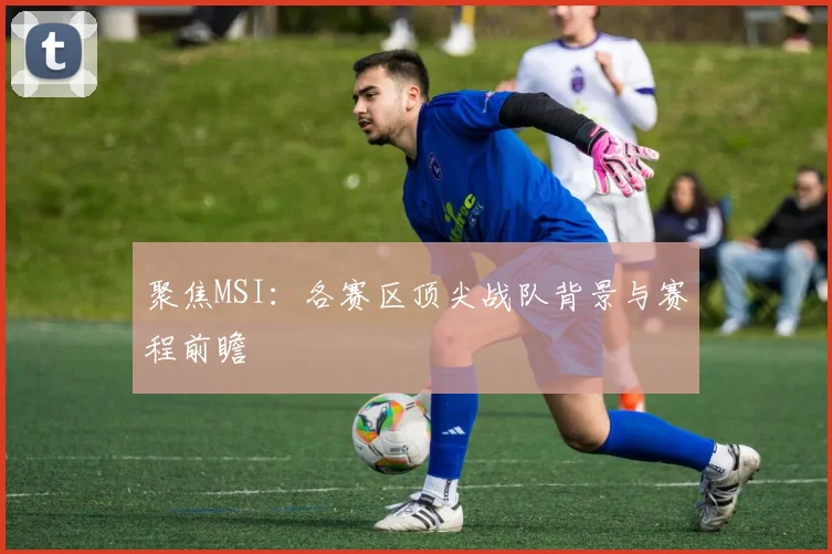 聚焦MSI：各赛区顶尖战队背景与赛程前瞻