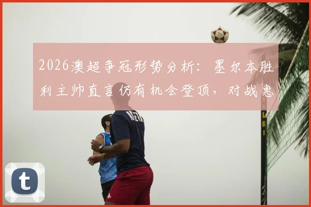 2026澳超争冠形势分析：墨尔本胜利主帅直言仍有机会登顶，对战惠灵顿凤凰成关键战役