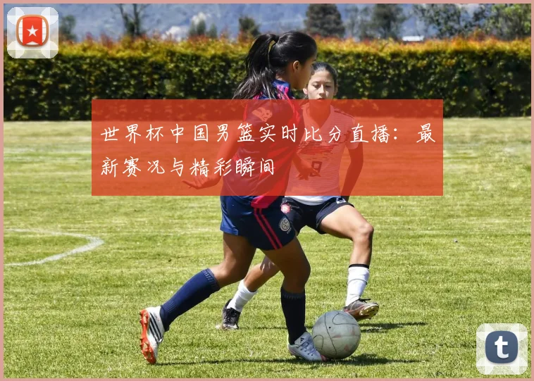 世界杯中国男篮实时比分直播：最新赛况与精彩瞬间