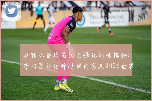 沙特队备战乌拉圭强化训练揭秘：守门员与边锋特训内容及2026世界杯战术解析