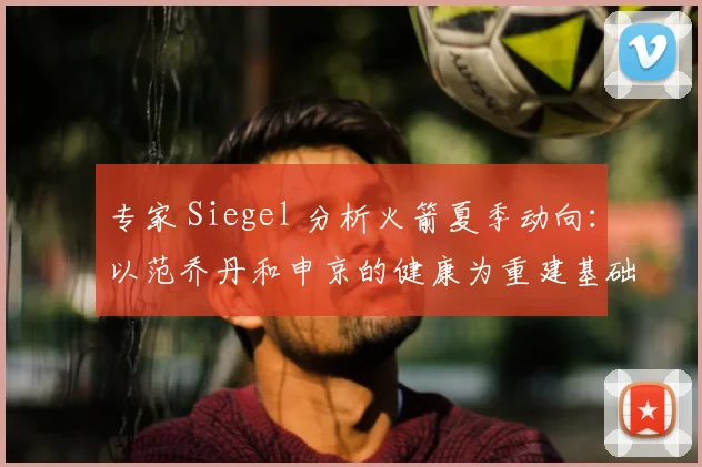 专家 Siegel 分析火箭夏季动向：以范乔丹和申京的健康为重建基础